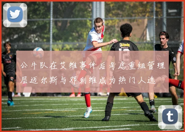 公牛队在艾维事件后考虑重组管理层迈尔斯与邓利维成为热门人选