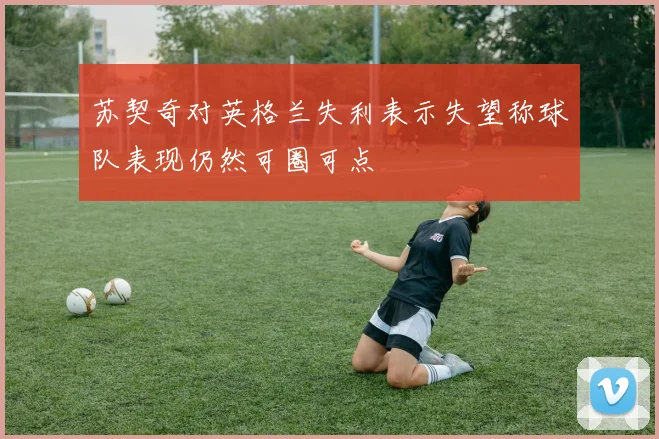 苏契奇对英格兰失利表示失望称球队表现仍然可圈可点