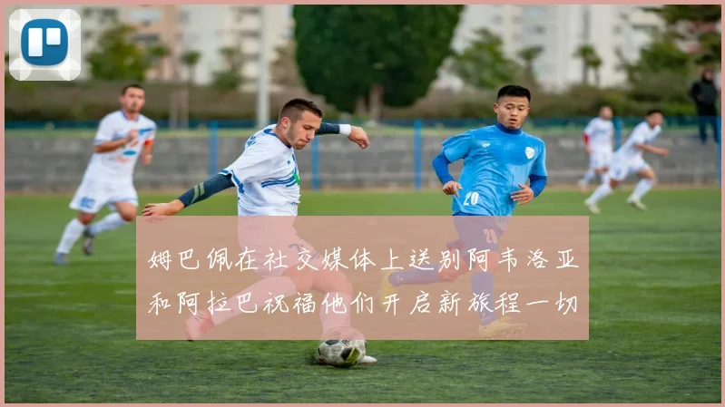 姆巴佩在社交媒体上送别阿韦洛亚和阿拉巴祝福他们开启新旅程一切顺利