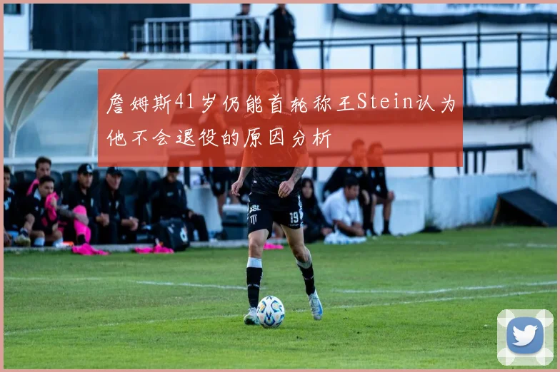 詹姆斯41岁仍能首轮称王Stein认为他不会退役的原因分析