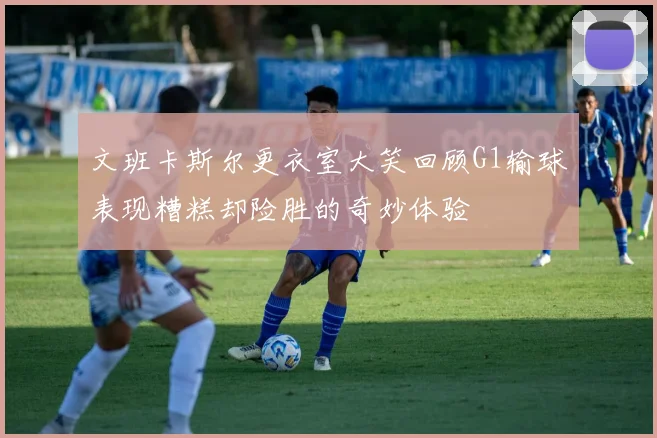 文班卡斯尔更衣室大笑回顾G1输球表现糟糕却险胜的奇妙体验