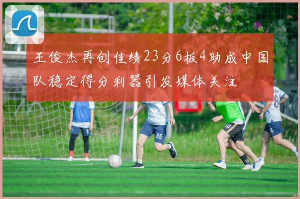王俊杰再创佳绩23分6板4助成中国队稳定得分利器引发媒体关注