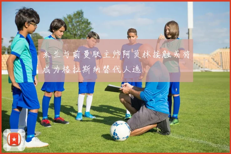 米兰与前曼联主帅阿莫林接触或将成为格拉斯纳替代人选