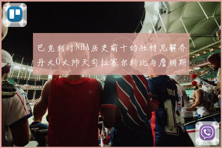 巴克利对NBA历史前十的独特见解乔丹大O大帅天勾拉塞尔科比与詹姆斯排名分析