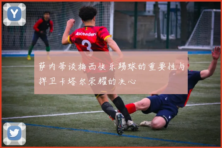 萨内蒂谈梅西快乐踢球的重要性与捍卫卡塔尔荣耀的决心