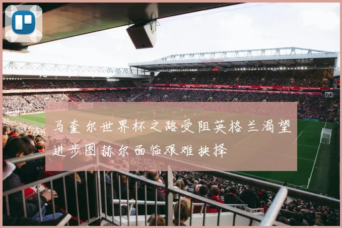 马奎尔世界杯之路受阻英格兰渴望进步图赫尔面临艰难抉择