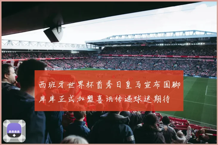 西班牙世界杯首秀日皇马宣布国脚库库正式加盟喜讯传递球迷期待