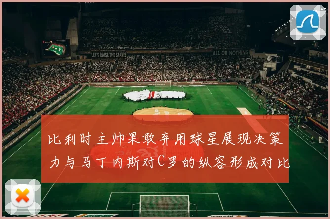 比利时主帅果敢弃用球星展现决策力与马丁内斯对C罗的纵容形成对比