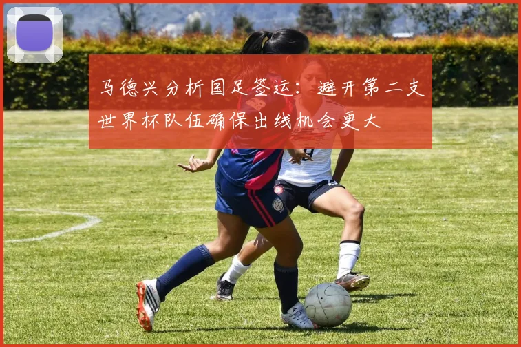 马德兴分析国足签运：避开第二支世界杯队伍确保出线机会更大