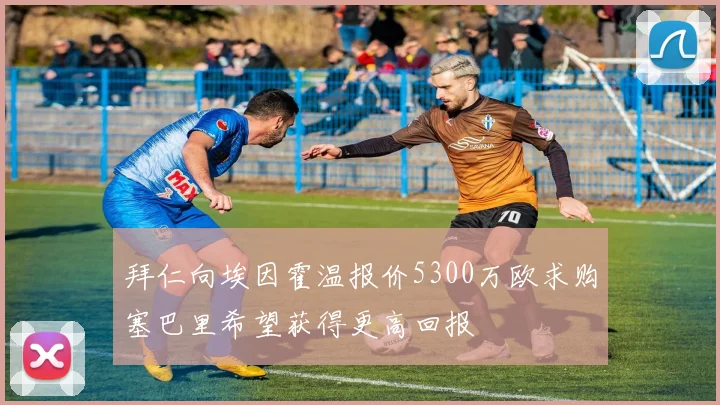 拜仁向埃因霍温报价5300万欧求购塞巴里希望获得更高回报