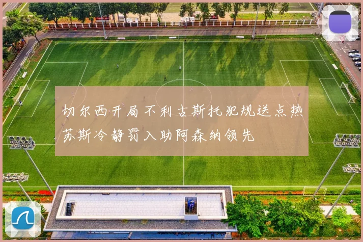 切尔西开局不利古斯托犯规送点热苏斯冷静罚入助阿森纳领先