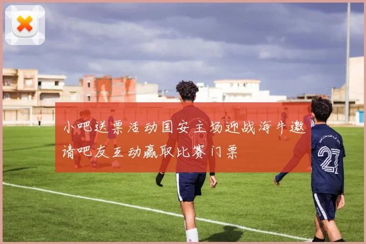 小吧送票活动国安主场迎战海牛邀请吧友互动赢取比赛门票