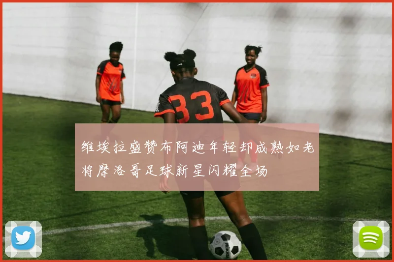 维埃拉盛赞布阿迪年轻却成熟如老将摩洛哥足球新星闪耀全场