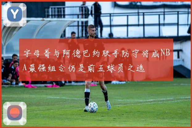 字母哥与阿德巴约联手防守将成NBA最强组合仍是前五球员之选