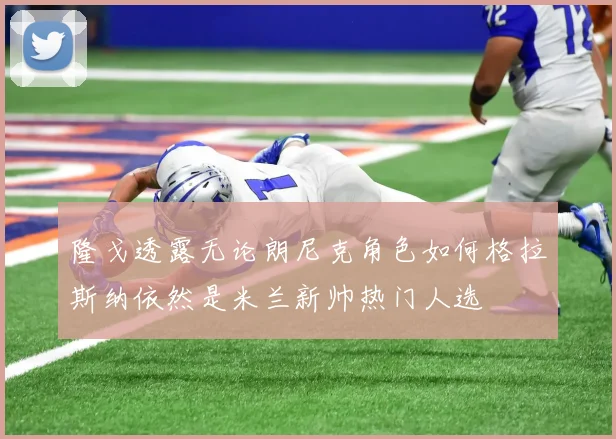 隆戈透露无论朗尼克角色如何格拉斯纳依然是米兰新帅热门人选