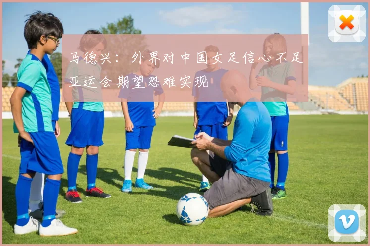 马德兴：外界对中国女足信心不足亚运会期望恐难实现