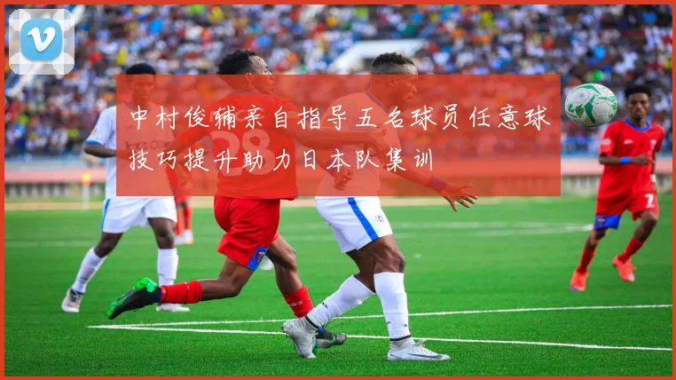 中村俊辅亲自指导五名球员任意球技巧提升助力日本队集训